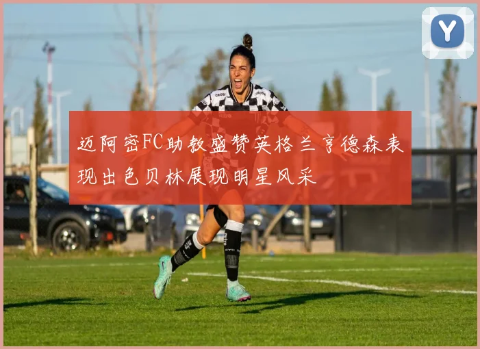迈阿密FC助教盛赞英格兰亨德森表现出色贝林展现明星风采