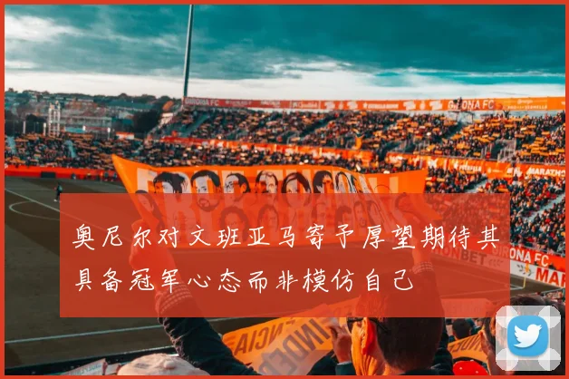 奥尼尔对文班亚马寄予厚望期待其具备冠军心态而非模仿自己