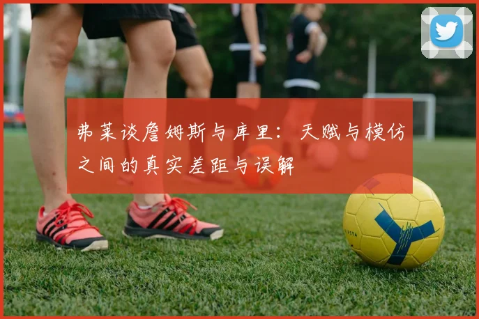 弗莱谈詹姆斯与库里：天赋与模仿之间的真实差距与误解