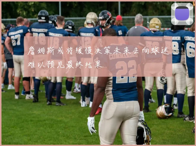 詹姆斯或将缓慢决策未来去向球迷难以预见最终结果
