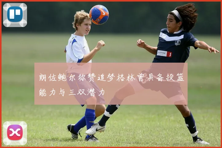 朗佐鲍尔称赞追梦格林曾具备投篮能力与三双潜力