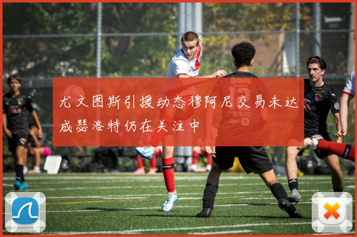 尤文图斯引援动态穆阿尼交易未达成瑟洛特仍在关注中