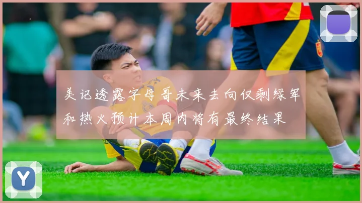 美记透露字母哥未来去向仅剩绿军和热火预计本周内将有最终结果