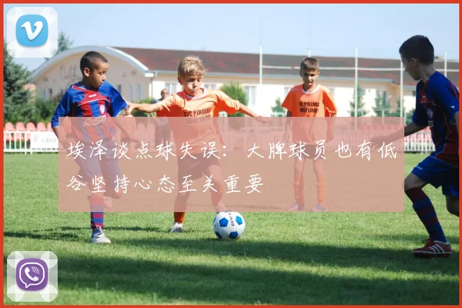 埃泽谈点球失误：大牌球员也有低谷坚持心态至关重要