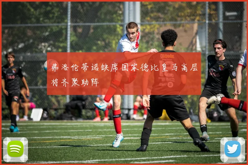 弗洛伦蒂诺缺席国家德比皇马高层将齐聚助阵