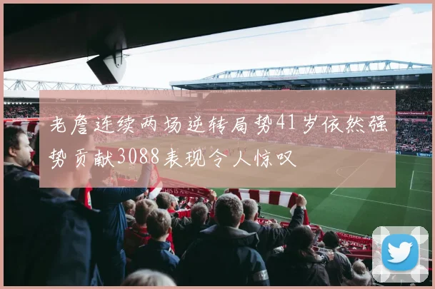 老詹连续两场逆转局势41岁依然强势贡献3088表现令人惊叹