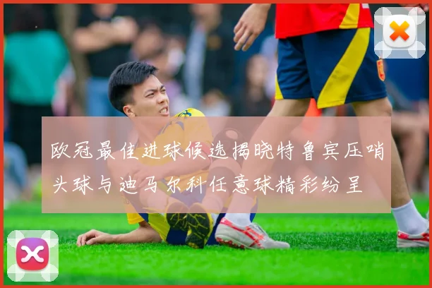 欧冠最佳进球候选揭晓特鲁宾压哨头球与迪马尔科任意球精彩纷呈