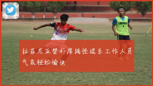 拉菲尼亚替补席搞怪逗乐工作人员气氛轻松愉快