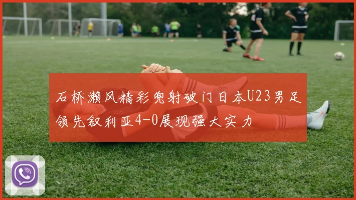 石桥濑风精彩兜射破门日本U23男足领先叙利亚4-0展现强大实力