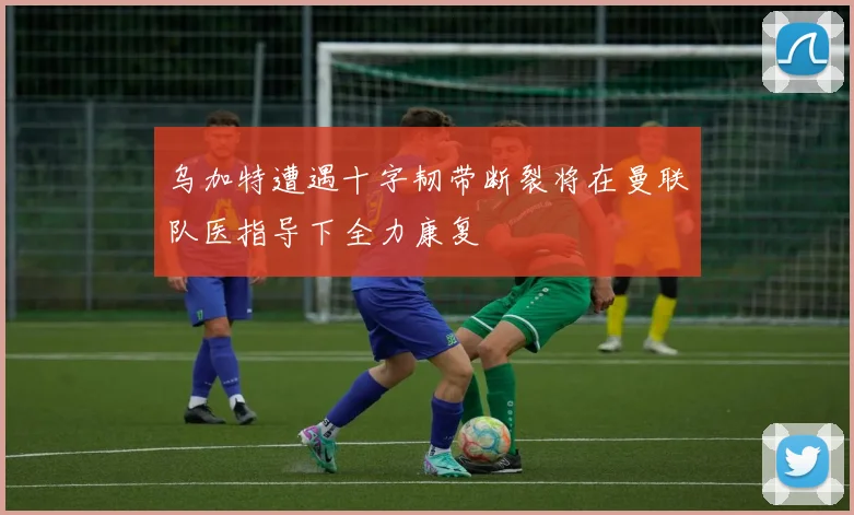 乌加特遭遇十字韧带断裂将在曼联队医指导下全力康复