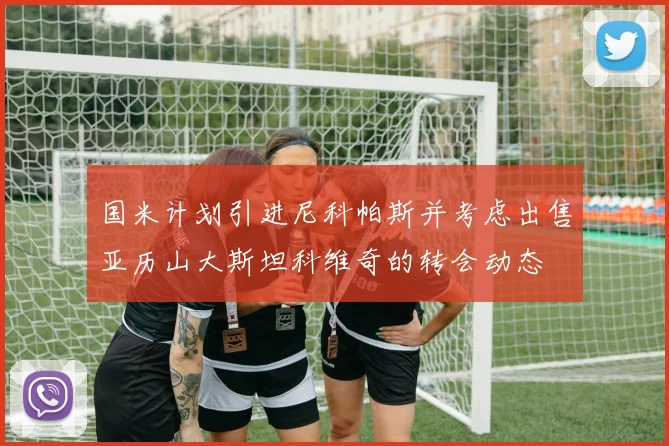 国米计划引进尼科帕斯并考虑出售亚历山大斯坦科维奇的转会动态