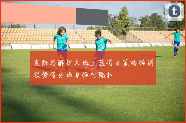 麦凯恩解析文班上篮得分策略强调顺势得分而非强行隔扣