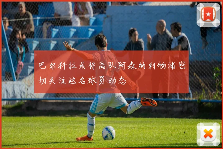 巴尔科拉或将离队阿森纳利物浦密切关注这名球员动态