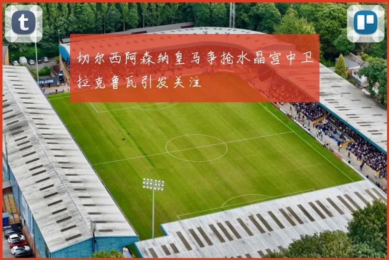 切尔西阿森纳皇马争抢水晶宫中卫拉克鲁瓦引发关注