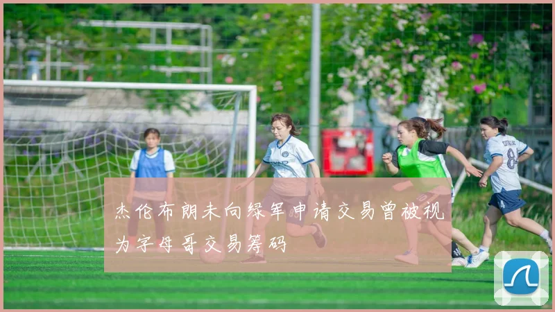 杰伦布朗未向绿军申请交易曾被视为字母哥交易筹码