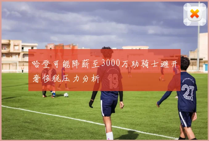 哈登可能降薪至3000万助骑士避开奢侈税压力分析
