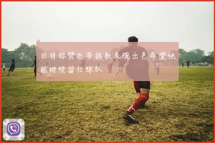 旧将称赞孔蒂执教表现出色希望他能继续留任球队