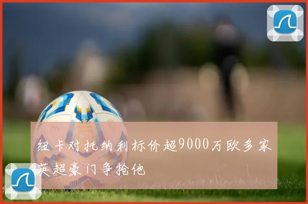 纽卡对托纳利标价超9000万欧多家英超豪门争抢他