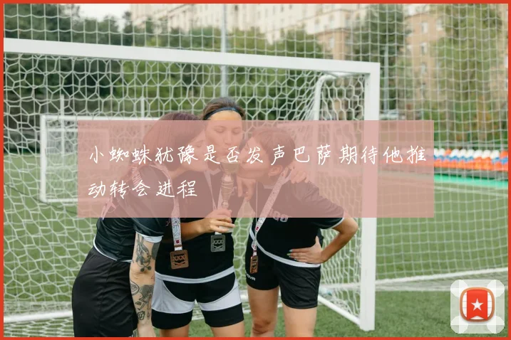 小蜘蛛犹豫是否发声巴萨期待他推动转会进程