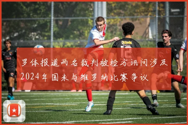 罗体报道两名裁判被检方讯问涉及2024年国米与维罗纳比赛争议